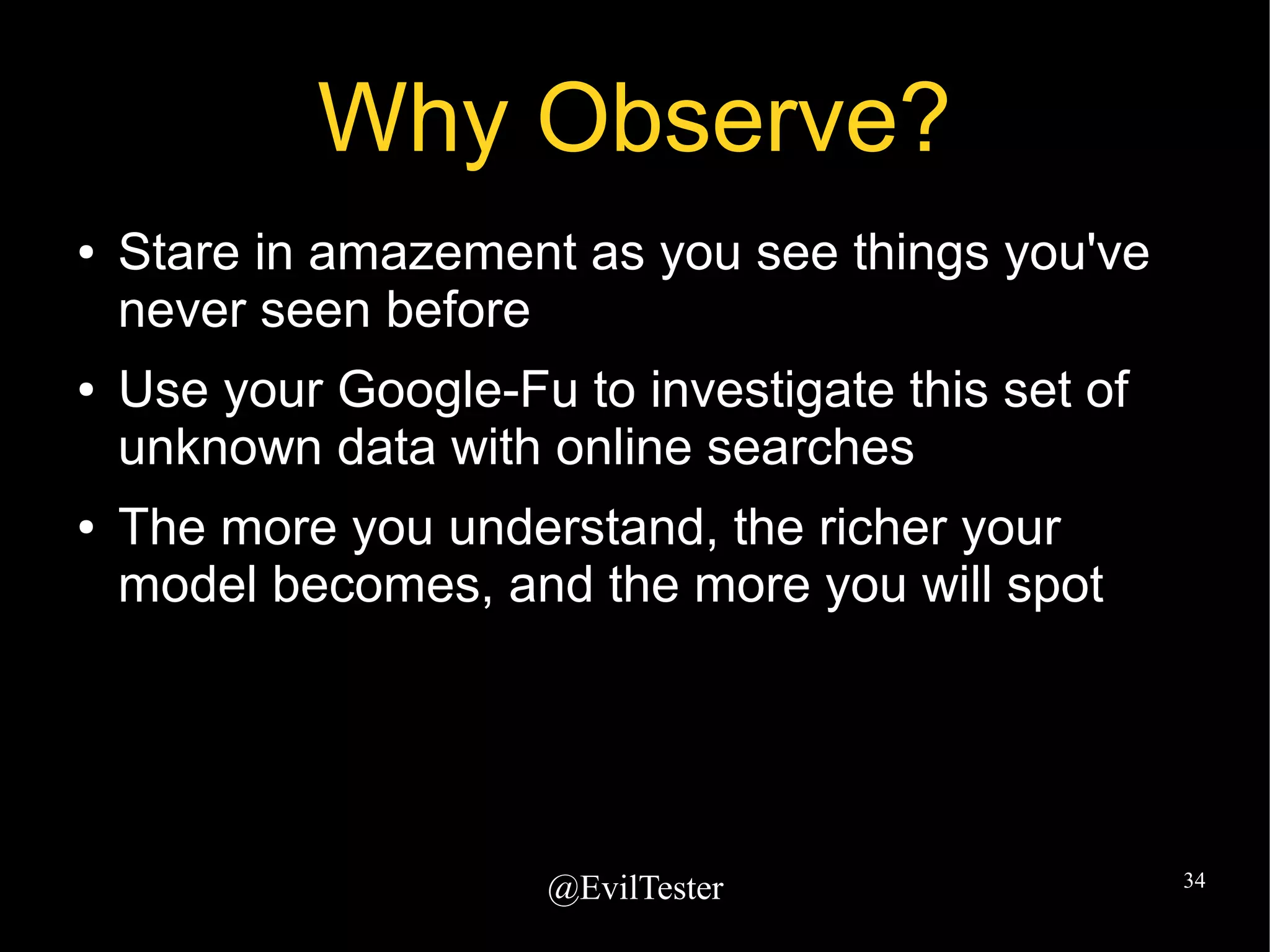 @EvilTester 34
Why Observe?
● Stare in amazement as you see things you've
never seen before
● Use your Google-Fu to investigate this set of
unknown data with online searches
● The more you understand, the richer your
model becomes, and the more you will spot
 