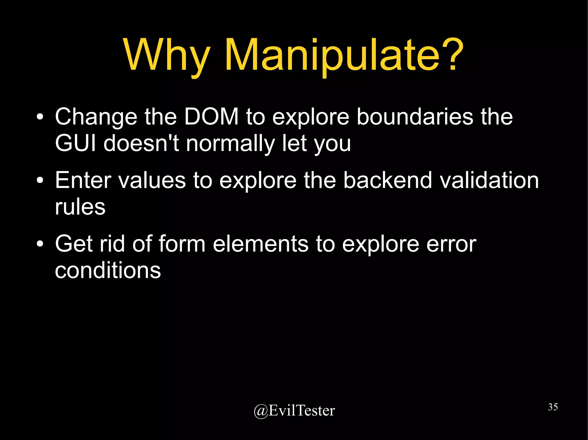 @EvilTester 35
Why Manipulate?
● Change the DOM to explore boundaries the
GUI doesn't normally let you
● Enter values to explore the backend validation
rules
● Get rid of form elements to explore error
conditions
 