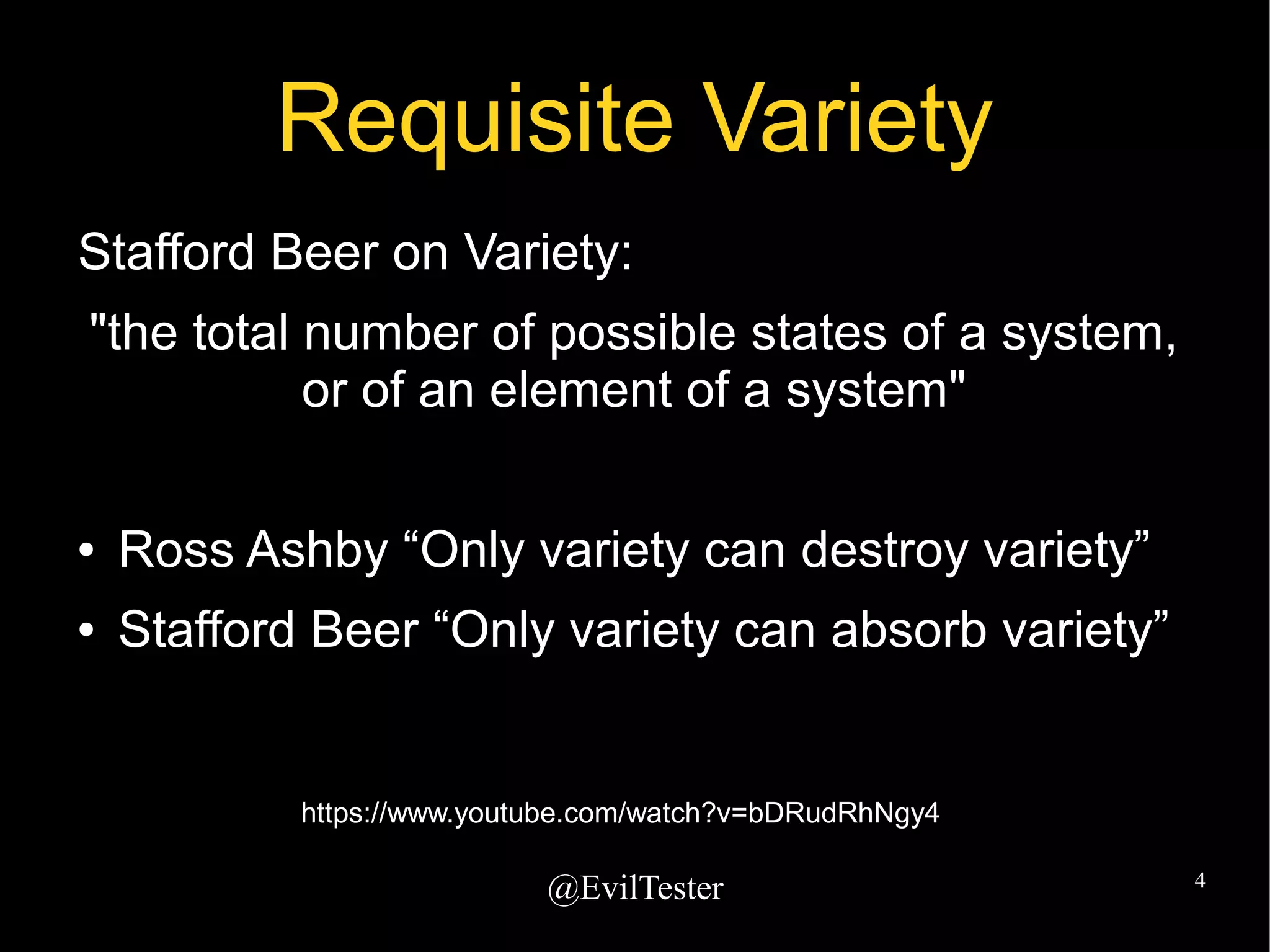 @EvilTester 4
Requisite Variety
Stafford Beer on Variety:
"the total number of possible states of a system,
or of an element of a system"
● Ross Ashby “Only variety can destroy variety”
● Stafford Beer “Only variety can absorb variety”
https://www.youtube.com/watch?v=bDRudRhNgy4
 