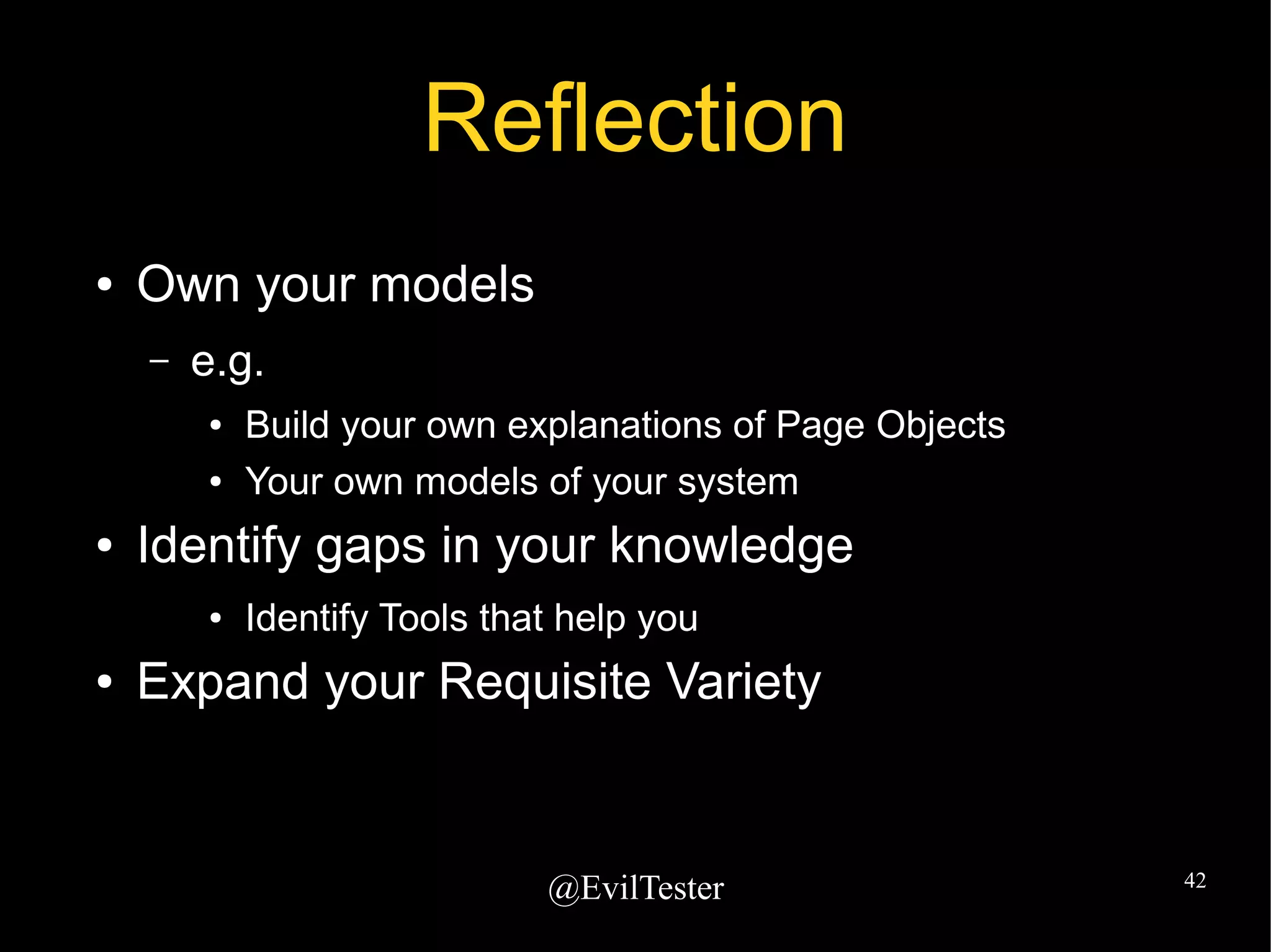 @EvilTester 42
Reflection
● Own your models
– e.g.
● Build your own explanations of Page Objects
● Your own models of your system
● Identify gaps in your knowledge
● Identify Tools that help you
● Expand your Requisite Variety
 