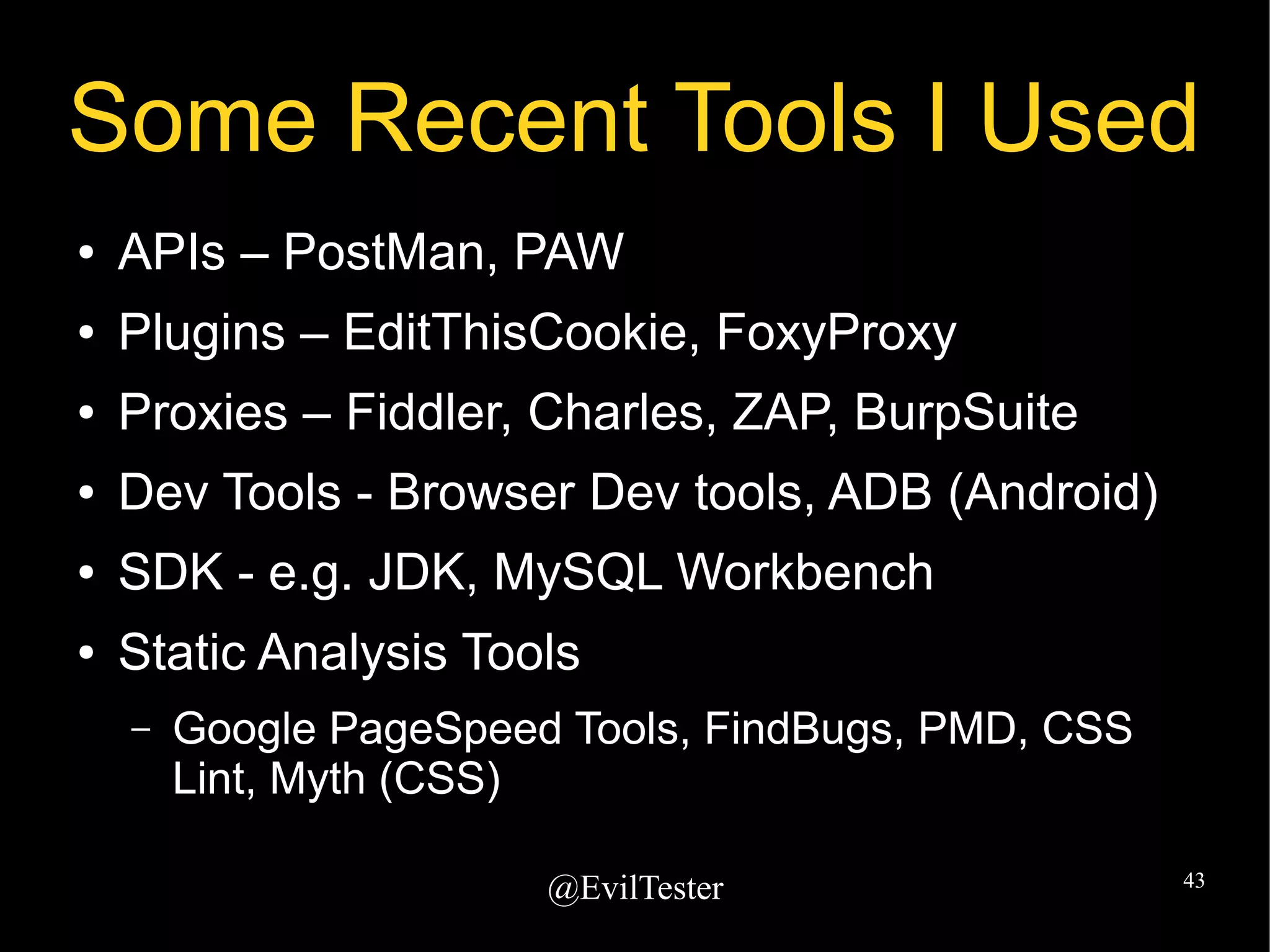 @EvilTester 43
Some Recent Tools I Used
● APIs – PostMan, PAW
● Plugins – EditThisCookie, FoxyProxy
● Proxies – Fiddler, Charles, ZAP, BurpSuite
● Dev Tools - Browser Dev tools, ADB (Android)
● SDK - e.g. JDK, MySQL Workbench
● Static Analysis Tools
– Google PageSpeed Tools, FindBugs, PMD, CSS
Lint, Myth (CSS)
 