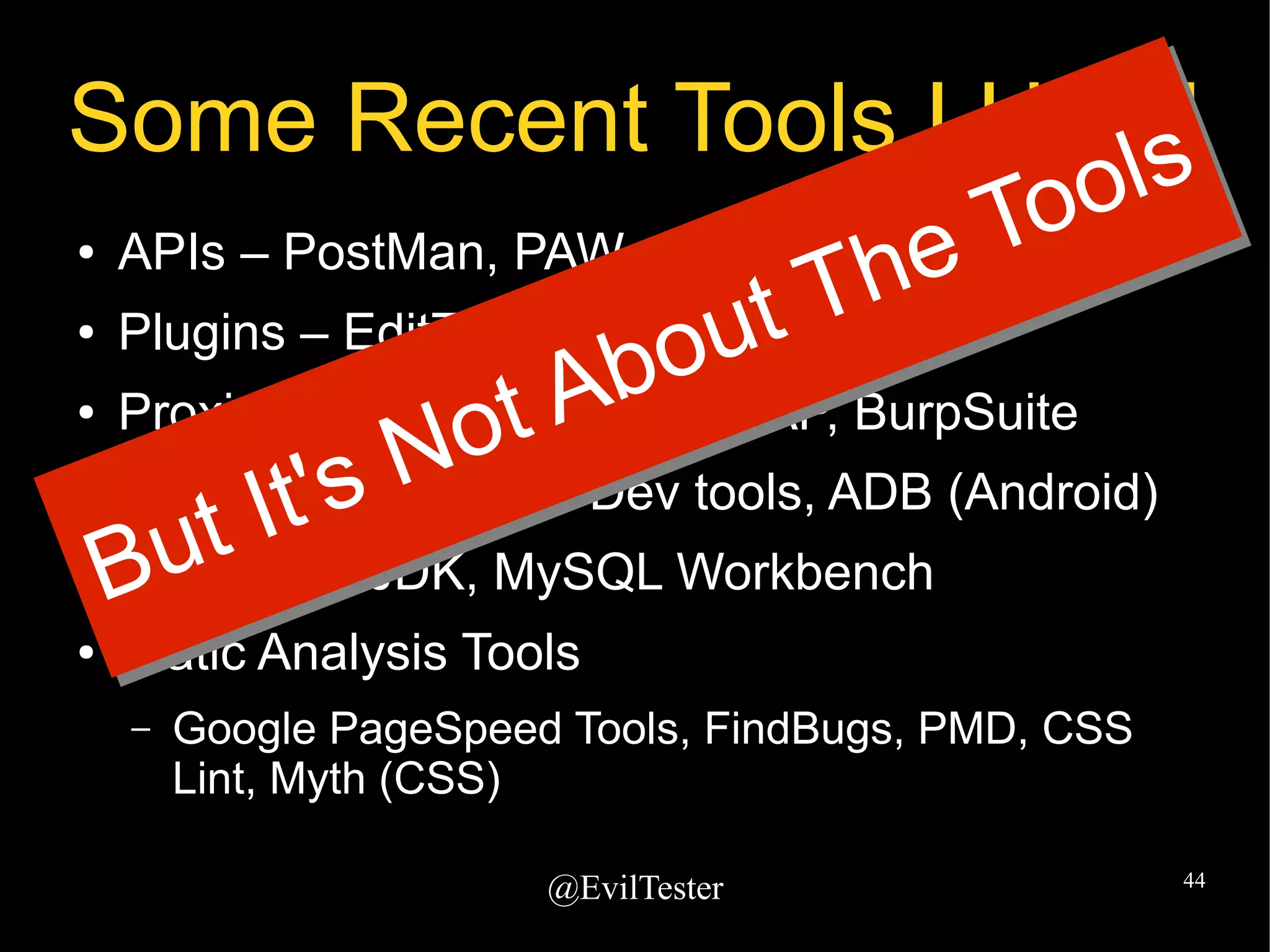 @EvilTester 44
Some Recent Tools I Used
● APIs – PostMan, PAW
● Plugins – EditThisCookie, FoxyProxy
● Proxies – Fiddler, Charles, ZAP, BurpSuite
● Dev Tools - Browser Dev tools, ADB (Android)
● SDK - e.g. JDK, MySQL Workbench
● Static Analysis Tools
– Google PageSpeed Tools, FindBugs, PMD, CSS
Lint, Myth (CSS)
But It's Not About The Tools
But It's Not About The Tools
 