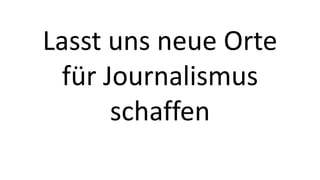 Lasst uns neue Orte 
für Journalismus 
schaffen 
 