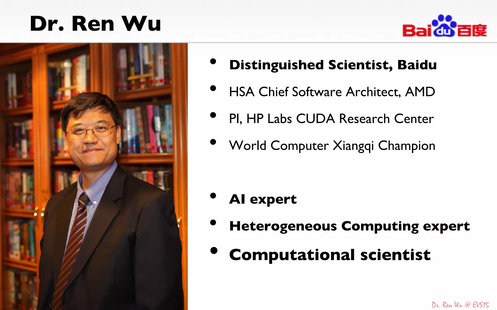 Dr. Ren Wu	

•  Distinguished Scientist, Baidu	

•  HSA Chief Software Architect, AMD	

•  PI, HP Labs CUDA Research Center	

•  World Computer Xiangqi Champion	

•  AI expert	

•  Heterogeneous Computing expert	

•  Computational scientist	

 