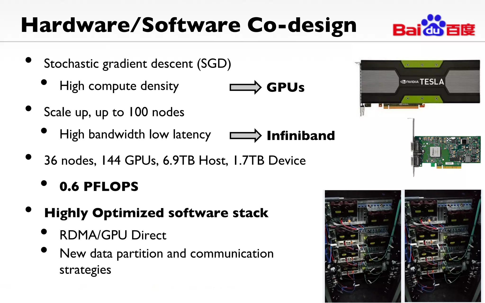 Hardware/Software Co-design	
•  Stochastic gradient descent (SGD)	

•  High compute density	

•  Scale up, up to 100 nodes	

•  High bandwidth low latency	

•  36 nodes, 144 GPUs, 6.9TB Host, 1.7TB Device	

•  0.6 PFLOPS 	

•  Highly Optimized software stack	

•  RDMA/GPU Direct 	

•  New data partition and communication
strategies	

GPUs	
Inﬁniband	
 