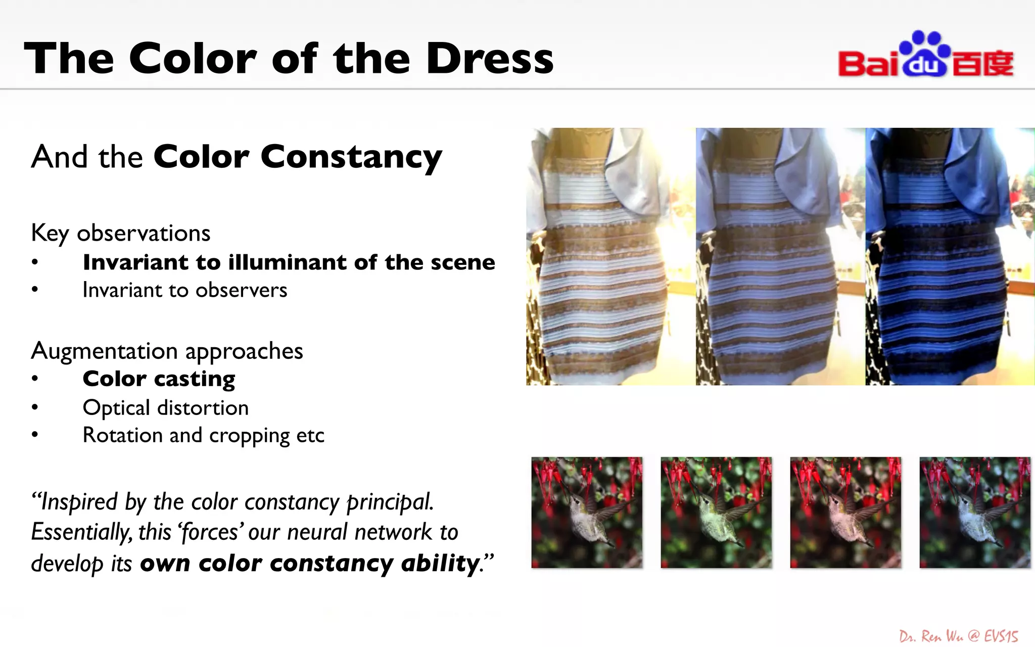 And the Color Constancy 	

	

Key observations 	

•  Invariant to illuminant of the scene	

•  Invariant to observers 	

Augmentation approaches	

•  Color casting	

•  Optical distortion	

•  Rotation and cropping etc	

The Color of the Dress	

“Inspired by the color constancy principal.
Essentially, this ‘forces’ our neural network to
develop its own color constancy ability.”	

 
