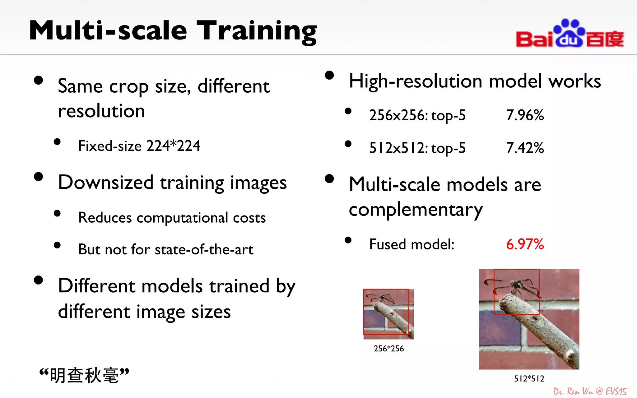 Multi-scale Training	

•  Same crop size, different
resolution	

•  Fixed-size 224*224	

•  Downsized training images	

•  Reduces computational costs	

•  But not for state-of-the-art	

•  Different models trained by
different image sizes	

256*256	
512*512	
•  High-resolution model works	

•  256x256: top-5 7.96%	

•  512x512: top-5 7.42% 	

•  Multi-scale models are
complementary	

•  Fused model: 6.97%	

“明查秋毫”	
 