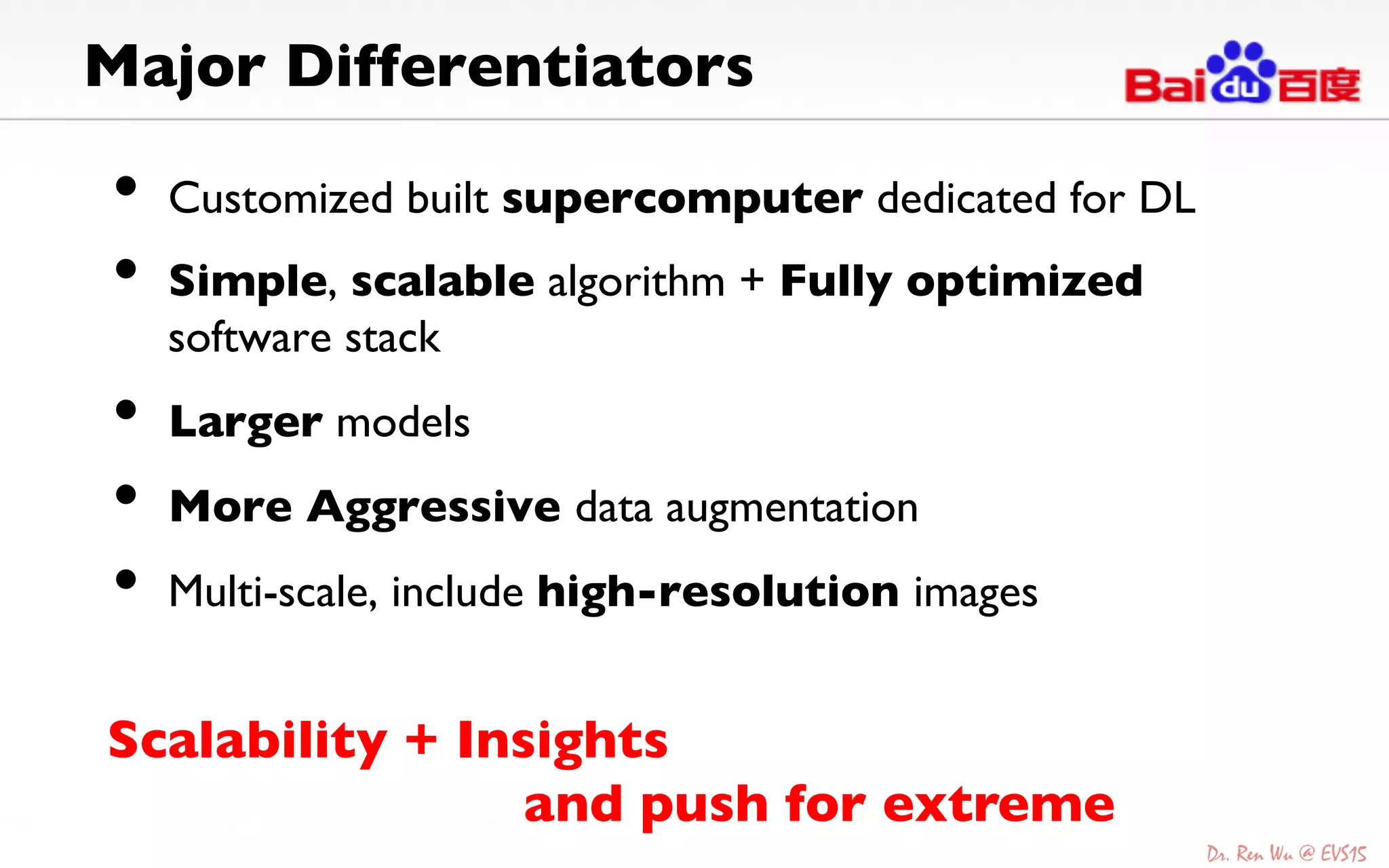 Major Differentiators 	

•  Customized built supercomputer dedicated for DL	

•  Simple, scalable algorithm + Fully optimized
software stack	

•  Larger models	

•  More Aggressive data augmentation	

•  Multi-scale, include high-resolution images	

Scalability + Insights 	

	

 	

 	

and push for extreme	

 