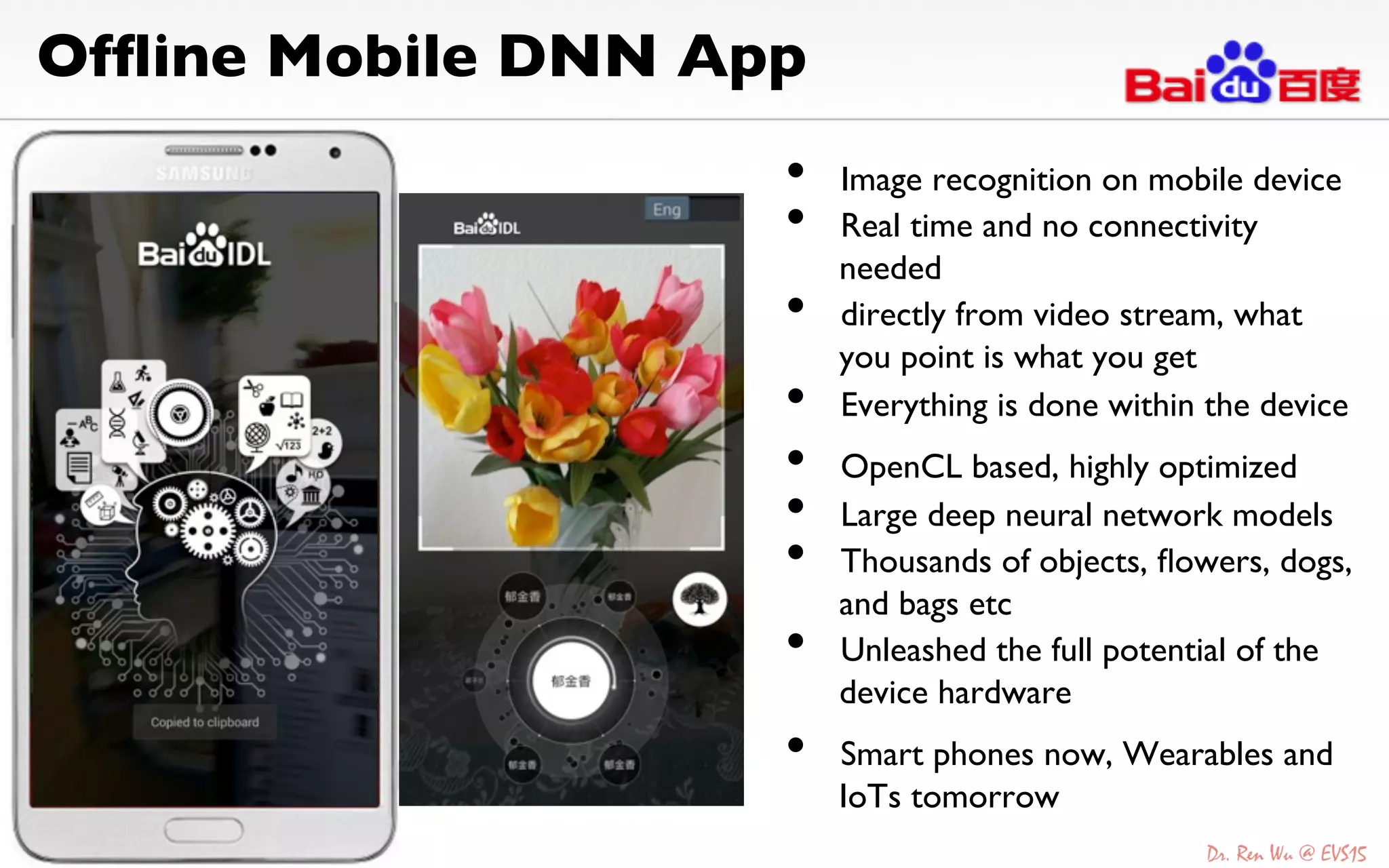 Ofﬂine Mobile DNN App	

•  Image recognition on mobile device	

•  Real time and no connectivity
needed	

•  directly from video stream, what
you point is what you get	

•  Everything is done within the device	

	

•  OpenCL based, highly optimized	

•  Large deep neural network models	

•  Thousands of objects, ﬂowers, dogs,
and bags etc	

•  Unleashed the full potential of the
device hardware	

	

•  Smart phones now, Wearables and
IoTs tomorrow	

 