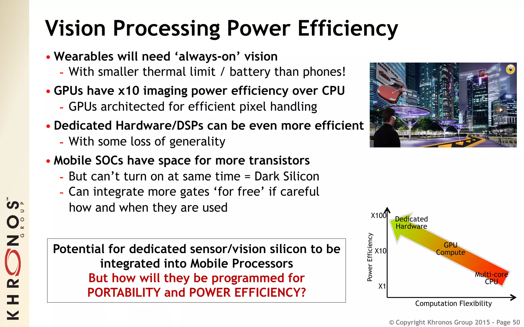 © Copyright Khronos Group 2015 - Page 50
Vision Processing Power Efficiency
• Wearables will need ‘always-on’ vision
-  With smaller thermal limit / battery than phones!
• GPUs have x10 imaging power efficiency over CPU
-  GPUs architected for efficient pixel handling
• Dedicated Hardware/DSPs can be even more efficient
-  With some loss of generality
• Mobile SOCs have space for more transistors
-  But can’t turn on at same time = Dark Silicon
-  Can integrate more gates ‘for free’ if careful
how and when they are used
PowerEfficiency
Computation Flexibility
Dedicated
Hardware
GPU
Compute
Multi-core
CPU
X1
X10
X100
Potential for dedicated sensor/vision silicon to be
integrated into Mobile Processors
But how will they be programmed for
PORTABILITY and POWER EFFICIENCY?
 