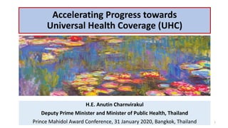 Accelerating Progress towards
Universal Health Coverage (UHC)
H.E. Anutin Charnvirakul
Deputy Prime Minister and Minister of Public Health, Thailand
Prince Mahidol Award Conference, 31 January 2020, Bangkok, Thailand 1
 