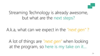 24
Streaming Technology is already awesome,
but what are the next steps?
A.k.a, what can we expect in the "next gen" ?
A lot of things are "next gen" when looking
at the program, so here is my take on it…
 
