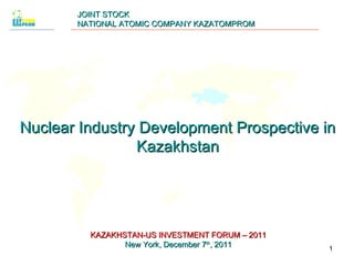 JOINT STOCK NATIONAL ATOMIC COMPANY KAZATOMPROM Nuclear Industry Development Prospective in Kazakhstan KAZAKHSTAN-US INVESTMENT FORUM – 2011 New York ,  December  7 th ,  2011 