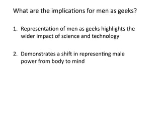 What	
  are	
  the	
  implica3ons	
  for	
  men	
  as	
  geeks?	
  	
  

1.  Representa3on	
  of	
  men	
  as	
  geeks	
  highlights	
  the	
  
    wider	
  impact	
  of	
  science	
  and	
  technology	
  	
  

2.  Demonstrates	
  a	
  shi8	
  in	
  represen3ng	
  male	
  
    power	
  from	
  body	
  to	
  mind	
  	
  
 