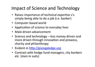 Impact	
  of	
  Science	
  and	
  Technology	
  	
  
•  Raises	
  importance	
  of	
  technical	
  exper3se	
  v’s	
  
   simply	
  being	
  able	
  to	
  do	
  a	
  job	
  (i.e.	
  banker)	
  	
  
•  Computer	
  based	
  world	
  
•  Applica3on	
  of	
  science	
  to	
  everyday	
  lives	
  	
  
•  Male	
  driven	
  advancement	
  
•  Science	
  and	
  technology	
  –	
  less	
  money	
  driven	
  and	
  
   more	
  driven	
  through	
  innova3on	
  and	
  prowess,	
  
   charity	
  and	
  philanthropy	
  	
  	
  
•  Evident	
  in	
  hXp://givingpledge.org	
  
•  Contrast	
  with	
  hedge	
  fund	
  managers,	
  city	
  bankers	
  
   etc	
  	
  (men	
  in	
  suits)	
  	
  
 