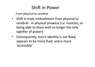 Shi8	
  in	
  Power	
  	
  
    From	
  physical	
  to	
  cerebral	
  	
  
•  Shi8	
  in	
  male	
  embodiment	
  from	
  physical	
  to	
  
   cerebral	
  -­‐	
  in	
  physical	
  prowess	
  (i.e.	
  muscles,	
  or	
  
   being	
  able	
  to	
  dress	
  well	
  no	
  longer	
  the	
  only	
  
   signiﬁer	
  of	
  power)	
  
•  Consequently,	
  men’s	
  iden3ty	
  is	
  not	
  ﬁxed,	
  
   appears	
  to	
  be	
  more	
  ﬂuid,	
  and	
  is	
  more	
  
   ‘accessible’	
  	
  
 
