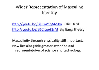 Wider	
  Representa3on	
  of	
  Masculine	
  
                  Iden3ty	
  	
  

hXp://youtu.be/BplBW1qNM4w	
  	
  -­‐	
  Die	
  Hard	
  	
  
hXp://youtu.be/B6CIcoot1sM	
  	
  Big	
  Bang	
  Theory	
  	
  

Masculinity	
  through	
  physicality	
  s3ll	
  important,	
  
Now	
  lies	
  alongside	
  greater	
  aXen3on	
  and	
  
 representatuion	
  of	
  science	
  and	
  technology.	
  	
  	
  
 