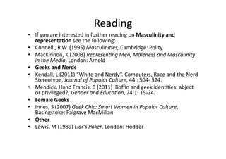 Reading	
  	
  
•  If	
  you	
  are	
  interested	
  in	
  further	
  reading	
  on	
  Masculinity	
  and	
  
   representa5on	
  see	
  the	
  following:	
  
•  Connell	
  ,	
  R.W.	
  (1995)	
  Masculini)es,	
  Cambridge:	
  Polity.	
  	
  	
  
•  MacKinnon,	
  K	
  (2003)	
  Represen)ng	
  Men,	
  Maleness	
  and	
  Masculinity	
  
   in	
  the	
  Media,	
  London:	
  Arnold	
  	
  
•  Geeks	
  and	
  Nerds	
  
•  Kendall,	
  L	
  (2011)	
  “White	
  and	
  Nerdy”.	
  Computers,	
  Race	
  and	
  the	
  Nerd	
  
   Stereotype,	
  Journal	
  of	
  Popular	
  Culture,	
  44	
  :	
  504-­‐	
  524.	
  	
  	
  	
  
•  Mendick,	
  Hand	
  Francis,	
  B	
  (2011)	
  	
  Boﬃn	
  and	
  geek	
  iden33es:	
  abject	
  
   or	
  privileged?,	
  Gender	
  and	
  Educa)on,	
  24:1:	
  15-­‐24.	
  	
  
•  Female	
  Geeks	
  
•  Innes,	
  S	
  (2007)	
  Geek	
  Chic:	
  Smart	
  Women	
  in	
  Popular	
  Culture,	
  
   Basingstoke:	
  Palgrave	
  MacMillan	
  	
  
•  Other	
  
•  Lewis,	
  M	
  (1989)	
  Liar’s	
  Poker,	
  London:	
  Hodder	
  
 