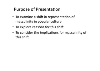 Purpose	
  of	
  Presenta3on	
  
•  To	
  examine	
  a	
  shi8	
  in	
  representa3on	
  of	
  
   masculinity	
  in	
  popular	
  culture	
  	
  
•  To	
  explore	
  reasons	
  for	
  this	
  shi8	
  
•  To	
  consider	
  the	
  implica3ons	
  for	
  masculinity	
  of	
  
   this	
  shi8	
  
 