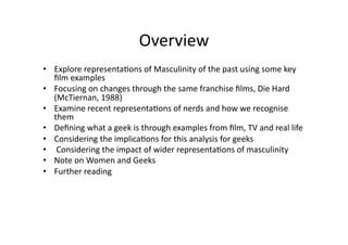 Overview	
  	
  
•  Explore	
  representa3ons	
  of	
  Masculinity	
  of	
  the	
  past	
  using	
  some	
  key	
  
   ﬁlm	
  examples	
  
•  Focusing	
  on	
  changes	
  through	
  the	
  same	
  franchise	
  ﬁlms,	
  Die	
  Hard	
  
   (McTiernan,	
  1988)	
  	
  
•  Examine	
  recent	
  representa3ons	
  of	
  nerds	
  and	
  how	
  we	
  recognise	
  
   them	
  
•  Deﬁning	
  what	
  a	
  geek	
  is	
  through	
  examples	
  from	
  ﬁlm,	
  TV	
  and	
  real	
  life	
  
•  Considering	
  the	
  implica3ons	
  for	
  this	
  analysis	
  for	
  geeks	
  
•  	
  Considering	
  the	
  impact	
  of	
  wider	
  representa3ons	
  of	
  masculinity	
  	
  
•  Note	
  on	
  Women	
  and	
  Geeks	
  
•  Further	
  reading	
  	
  
 
