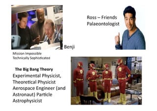 Ross	
  –	
  Friends	
  
                                                     Palaeontologist	
  	
  



                                         Benji	
  
Mission	
  Impossible	
  
Technically	
  Sophis3cated	
  	
  


  The	
  Big	
  Bang	
  Theory	
  	
  
Experimental	
  Physicist,	
  
Theore3cal	
  Physicist	
  
Aerospace	
  Engineer	
  (and	
  
Astronaut)	
  Par3cle	
  
Astrophysicist	
  
 