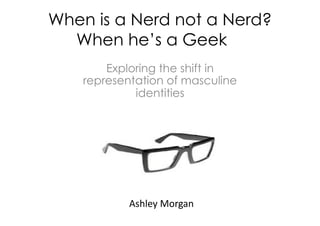 When is a Nerd not a Nerd?
         When he’s a Geek…
                          Exploring the shift in
                      representation of masculine
                               identities




	
      	
     	
     	
     	
     	
     	
  Ashley	
  Morgan	
  	
  
 