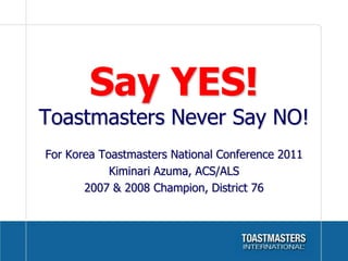 Say YES!Toastmasters Never Say NO! For Korea Toastmasters National Conference 2011 Kiminari Azuma, ACS/ALS 2007 & 2008 Champion, District 76 