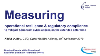 Opening Keynote at the Operational
Resilience Summit in Financial Services
Measuring
operational resilience & regulatory compliance
to mitigate harm from cyber-attacks on the extended enterprise
Kevin Duffey, CEO, Cyber Rescue Alliance, 19
th
November 2019
 
