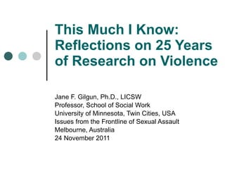 This Much I Know: Reflections on 25 Years of Research on Violence Jane F. Gilgun, Ph.D., LICSW Professor, School of Social Work University of Minnesota, Twin Cities, USA Issues from the Frontline of Sexual Assault Melbourne, Australia 24 November 2011 