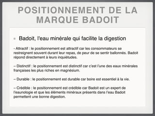 POSITIONNEMENT DE LA
     MARQUE BADOIT
   Badoit, l'eau minérale qui facilite la digestion
- Attractif : le positionnement est attractif car les consommateurs se
restreignent souvent durant leur repas, de peur de se sentir ballonnés. Badoit
répond directement à leurs inquiétudes.

– Distinctif : le positionnement est distinctif car c’est l’une des eaux minérales
françaises les plus riches en magnésium.

– Durable : le positionnement est durable car boire est essentiel à la vie.

– Crédible : le positionnement est crédible car Badoit est un expert de
l’eaunologie et que les éléments minéraux présents dans l’eau Badoit
permettent une bonne digestion.
 