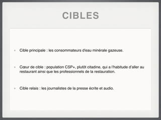 CIBLES


Cible principale : les consommateurs d'eau minérale gazeuse.



Cœur de cible : population CSP+, plutôt citadine, qui a l’habitude d’aller au
restaurant ainsi que les professionnels de la restauration.



Cible relais : les journalistes de la presse écrite et audio.
 