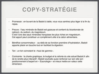 COPY-STRATÉGIE
Promesse : en buvant de la Badoit à table, vous vous sentirez plus léger à la ﬁn du
repas.

Preuve : l’eau minérale de Badoit est gazeuse et contient du bicarbonate de
calcium, du sodium, du magnésium.
C’est l’une des eaux minérales françaises les plus riches en magnésium.
Cet apport peut constituer un complément utile à la ration alimentaire.

Bénéﬁce consommateur : au-delà de sa fonction première d’hydratation, Badoit
apporte plaisir en bouche tout en facilitant la digestion.

Ton : un ton connotant le «haut de gamme».

Contrainte : la charte graphique, le budget et la refonte du site actuel Badoit.fr aﬁn
de le rendre plus interactif ; Badoit souhaite aussi renforcer sur son site son
positionnement d’expert en « Eaunologie » et mieux mettre en valeur cette
dimension.
 