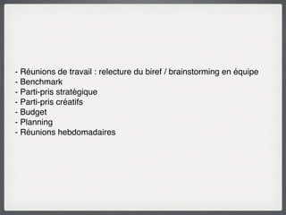 - Réunions de travail : relecture du biref / brainstorming en équipe
- Benchmark
- Parti-pris stratégique
- Parti-pris créatifs
- Budget
- Planning
- Réunions hebdomadaires
 