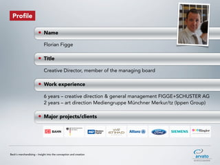 Profile

                       • Name
                            Florian Figge

                       • Title
                            Creative Director, member of the managing board

                       • Work experience
                            6 years – creative direction & general management FIGGE+SCHUSTER AG
                            2 years – art direction Mediengruppe Münchner Merkur/tz (Ippen Group)

                       • Major projects/clients




Beck‘s merchandising – Insight into the conception and creation
 