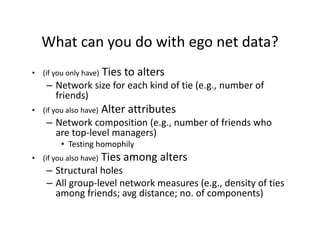 What can you do with ego net data?
• (if you only have) Ties to alters
– Network size for each kind of tie (e.g., number of 
friends)
• (if you also have) Alter attributes
– Network composition (e.g., number of friends who 
are top‐level managers)
• Testing homophily
• (if you also have) Ties among alters
– Structural holes
– All group‐level network measures (e.g., density of ties 
among friends; avg distance; no. of components)
 
