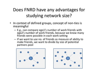 Does FNRD have any advantages for 
studying network size?
• In context of defined groups, concept of non‐ties is 
meaningful
– E.g., can compare ego1’s number of work friends with 
ego2’s number of work friends, because we know many 
friends were possible in each work setting
– If we want to use no. of friends as measure of ability to 
make friends, we want to divide by size of potential 
partners pool
1 2
 