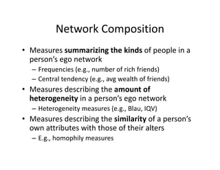 Network Composition
• Measures summarizing the kinds of people in a 
person’s ego network
– Frequencies (e.g., number of rich friends)
– Central tendency (e.g., avg wealth of friends)
• Measures describing the amount of 
heterogeneity in a person’s ego network
– Heterogeneity measures (e.g., Blau, IQV)
• Measures describing the similarity of a person’s 
own attributes with those of their alters
– E.g., homophily measures
 