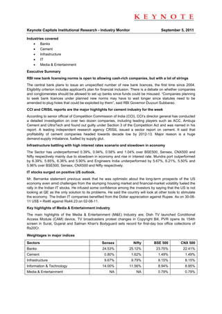                                                                                                                    
 
Keynote Capitals Institutional Research - Industry Monitor                              September 5, 2011

Industries covered
    • Banks
    • Cement
    • Infrastructure
    • IT
    • Media & Entertainment
Executive Summary
RBI new bank licensing norms is open to allowing cash-rich companies, but with a lot of strings
The central bank plans to issue an unspecified number of new bank licences, the first time since 2004.
Eligibility criterion includes applicant's plan for financial inclusion. There is a debate on whether companies
and conglomerates should be allowed to set up banks since funds could be misused. “Companies planning
to seek bank licences under planned new norms may have to wait longer since statutes need to be
amended to plug holes that could be exploited by them”, said RBI Governor Duvvuri Subbarao.
CCI and CRISIL reports are the major highlights for cement industry for the week
According to senior official of Competition Commission of India (CCI), CCI’s director general has conducted
a detailed investigation on over two dozen companies, including leading players such as ACC, Ambuja
Cement and UltraTech and found out guilty under Section 3 of the Competition Act and was named in his
report. A leading independent research agency CRISIL issued a sector report on cement. It said that
profitability of cement companies headed towards decade low by 2012-13. Major reason is a huge
demand-supply imbalance, fuelled by supply glut.
Infrastructure battling with high interest rates scenario and slowdown in economy
The Sector has underperformed 0.39%, 0.94%, 0.58% and 1.04% over BSE500, Sensex, CNX500 and
Nifty respectively mainly due to slowdown in economy and rise in interest rate. Mundra port outperformed
by 6.39%, 5.85%, 6.36% and 5.90% and Engineers India underperformed by 5.67%, 6.21%, 5.50% and
5.96% over BSE500, Sensex, CNX500 and Nifty respectively.
IT stocks surged on positive US outlook.
Mr. Bernanke statement previous week that he was optimistic about the long-term prospects of the US
economy even amid challenges from the slumping housing market and financial-market volatility fueled the
rally in the Indian IT stocks. He infused some confidence among the investors by saying that the US is not
looking at QE as the only solution to its problems. He said the country will look at other tools to stimulate
the economy. The Indian IT companies benefited from the Dollar appreciation against Rupee. As on 30-08-
11 US$ = Rs46 against Rs44.23 on 02-08-11.
Key highlights of Media & Entertainment industry
The main highlights of the Media & Entertainment (M&E) Industry are; Dish TV launched Conditional
Access Module (CAM) device, TV broadcasters protest changes in Copyright Bill, PVR opens its 154th
screen in Surat, Gujarat and Salman Khan's Bodyguard sets record for first-day box office collections of
Rs20Cr.

Weightages in major indices

Sectors                                          Sensex               Nifty        BSE 500           CNX 500
Banks                                            24.53%            25.12%            23.75%            22.41%
Cement                                             0.80%            1.62%             1.49%             1.49%
Infrastructure                                     9.67%            9.79%             8.15%             8.15%
Information & Technology                         14.00%            11.56%             8.94%             8.95%
Media & Entertainment                                 NA                NA            0.79%             0.79%
 