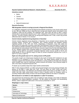                                                                       K E Y N O T E
 
Keynote Capitals Institutional Research - Industry Monitor                       December 05, 2011
Industries covered
      •     Banks
      •     Cement
      •     Infrastructure
      •     IT
      •     Media & Entertainment
Executive Summary
RBI deregulates interest on savings accounts in Regional Rural Banks
In a notification addressed to all the 82 Regional Rural Banks functioning in the country jointly owned
by GoI, RBI said, RRBs are free to determine their savings bank deposit interest rate subject to two
conditions. Under the first condition, the notification said, "each bank will have to offer a uniform
interest rate on savings bank deposits up to `1 lakh, irrespective of the amount in the account within
this limit". The other condition states that "for savings bank deposits over `1 lakh, a bank may provide
differential rates of interest, if it so chooses".
Cement industry registered strong dispatches in November
Cement industry registered strong dispatches in November due to renewed cement demand after
monsoon season. Country’s top 3 companies, ACC, Ambuja Cements and Ultratech Cement
registered growth of 5%, 29% and 16.3%, respectively in November. Coal India asked the
government to do away with a provision under New Coal Distribution Policy that allows it to import the
raw material on behalf of domestic customers and sell it to them. According to a company official, this
was because the coal producer could not find any consumer ready to buy it at the price being offered
by CIL. Ultratech cement (UCL) proposed setting up a cement plant in West Bengal of 2mn tonne
capacity. During Q2FY12, 22 cement companies delivered robust revenue growth of 25.7% and
profits growth of 139.1%. EBITDA margin for these 22 cement companies improved from 12.2% in
Q2FY11 to 16.2% in Q2FY12.
Eight core infra growth ease to 0.1%, raising concern of IIP growth
The growth of eight core infrastructure industries for the month of October 2011 declined to six year
low-level of 0.1% compared to 7.2% in October 2010. This barely positive growth of core infra
industries suggests that industrial growth will moderate in coming months as the eight infra industries
which includes coal, crude oil, natural gas, refinery products and fertilizer, have combined weight of
38% in the Index of Industrial Production (IIP).
IT stocks up on positive steps from major world’s central banks
BSE IT index closed at 5726.93, up 2.26% during the last fortnight vis-à-vis its previous fortnight. The
gainers on the BSE IT index were HCL Tech, TCS and Wipro up 3.45%, 8.04% and 5.29%,
respectively and Infosys, Tech Mahindra and Persistent System were losers on the BSE IT index. IT
stocks rose after major central banks moved to tame a liquidity crunch for European banks by
providing cheaper dollar funding. Europe is the second largest market for the Indian IT companies.
Bill introduced in Lok Sabha to make digitization in cable TV mandatory
The government has introducing a Bill in the Lok Sabha to make changes in the Cable TV Networks
(Regulation) Act making digitization mandatory. The Bill, piloted by Information and Broadcasting
Ministry, seeks to digitize the cable sector in the country by December 31, 2014.
Weightages in major indices

    Sectors                                   Sensex              Nifty       BSE 500          CNX 500
    Banks                                     22.71%           23.65%           22.34%           22.93%
    Cement                                     0.51%             2.8%             2.7%             2.7%
    Infrastructure                             8.34%            8.54%            7.39%            7.60%
    Information & Technology                  14.83%           13.13%           10.24%           10.34%
    Media & Entertainment                                                        0.78%            0.78%

Keynote Capitals Institutional Research                                                               1     
 
 