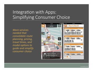  
IntegraTon  with  Apps:  
Simplifying  Consumer  Choice
	
   More	
  services	
  
needed	
  that	
  
consolidate	
  route	
  
planning,	
  pricing,	
  
travel	
  4mes,	
  and	
  
modal	
  op4ons	
  to	
  
guide	
  and	
  simplify	
  
consumer	
  choice	
  	
  
©	
  UC	
  Berkeley,	
  2015	
  
 