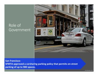 Role  of  
Government
San	
  Francisco:	
  	
  
SFMTA	
  approved	
  a	
  carsharing	
  parking	
  policy	
  that	
  permits	
  on-­‐street	
  
parking	
  of	
  up	
  to	
  900	
  spaces.	
  	
  
©	
  UC	
  Berkeley,	
  2015	
  
 