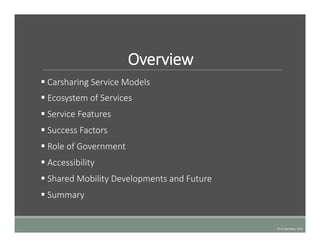 Overview
§   Carsharing  Service  Models
§   Ecosystem  of  Services
§   Service  Features
§   Success  Factors
§   Role  of  Government
§   Accessibility  
§   Shared  Mobility  Developments  and  Future
§   Summary
©	
  UC	
  Berkeley,	
  2015	
  
 