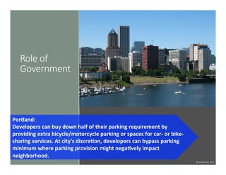 Role  of  
Government
Portland:	
  	
  
Developers	
  can	
  buy	
  down	
  half	
  of	
  their	
  parking	
  requirement	
  by	
  
providing	
  extra	
  bicycle/motorcycle	
  parking	
  or	
  spaces	
  for	
  car-­‐	
  or	
  bike-­‐
sharing	
  services.	
  At	
  city's	
  discreDon,	
  developers	
  can	
  bypass	
  parking	
  
minimum	
  where	
  parking	
  provision	
  might	
  negaDvely	
  impact	
  
neighborhood.	
  
©	
  UC	
  Berkeley,	
  2015	
  
 