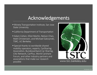Acknowledgements
§   Mineta  TransportaTon  InsTtute,  San  Jose  
State  University
§   California  Department  of  TransportaTon
§   Adam  Cohen,  Elliot  MarTn,  Nelson  Chan,  
Ma  Christensen,  and  Michael  Galczynski,  
TSRC,  UC  Berkeley
§   Special  thanks  to  worldwide  shared  
mobility  operators,  experts,  CarSharing  
AssociaTon,  Bundesverband  Car  Sharing,  
CiTz  Network,  CarPlus,  World  Carshare  
Forum,  and  other  industry  partners  and  
associaTons  that  make  our  research  
possible  	
  
©	
  UC	
  Berkeley,	
  2015	
  
www.tsrc.berkeley.edu
 