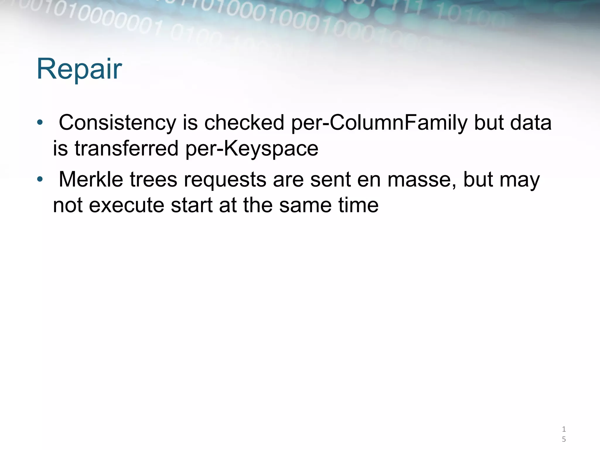 Repair
•  Consistency is checked per-ColumnFamily but data
   is transferred per-Keyspace
•  Merkle trees requests are sent en masse, but may
   not execute start at the same time




                                                      1
                                                      5	
  
 