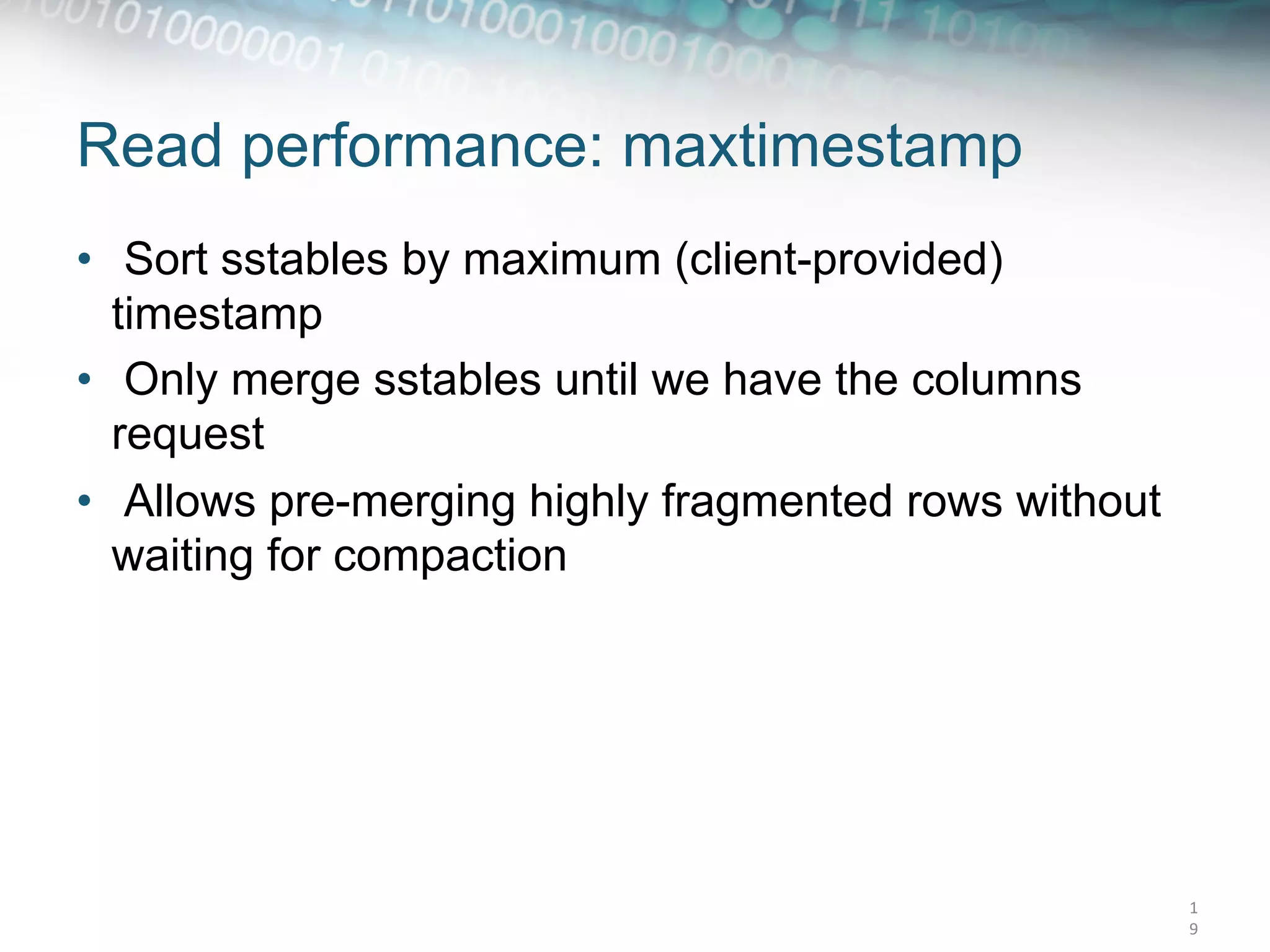 Read performance: maxtimestamp
•  Sort sstables by maximum (client-provided)
   timestamp
•  Only merge sstables until we have the columns
   request
•  Allows pre-merging highly fragmented rows without
   waiting for compaction




                                                       1
                                                       9	
  
 