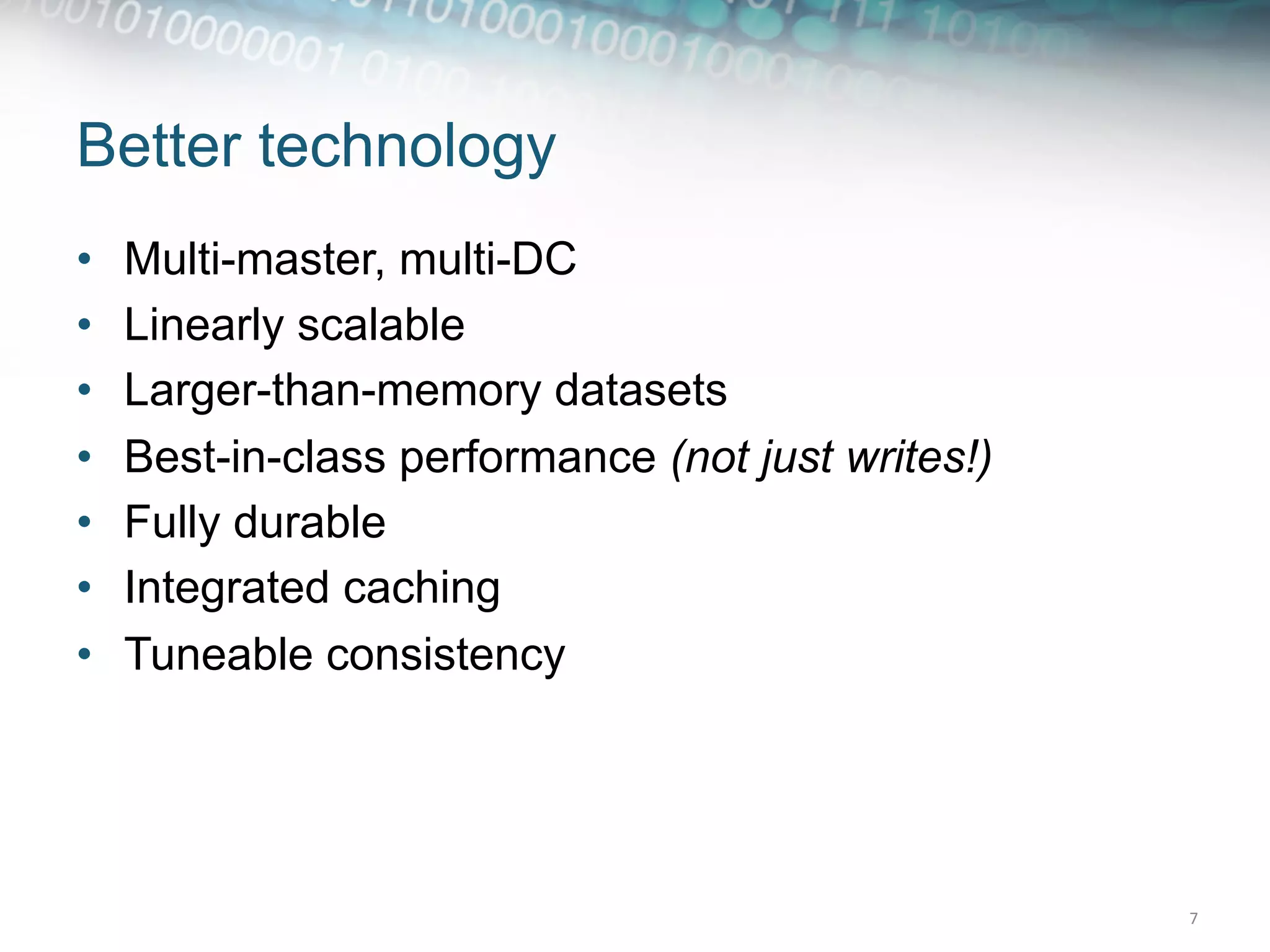 Better technology
•    Multi-master, multi-DC
•    Linearly scalable
•    Larger-than-memory datasets
•    Best-in-class performance (not just writes!)
•    Fully durable
•    Integrated caching
•    Tuneable consistency




                                                    7	
  
 