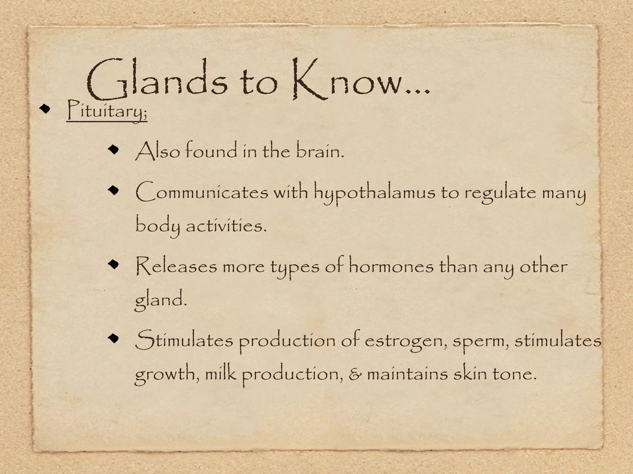 Glands to Know...
Pituitary;
        Also found in the brain.
        Communicates with hypothalamus to regulate many
        body activities.
        Releases more types of hormones than any other
        gland.
        Stimulates production of estrogen, sperm, stimulates
        growth, milk production, & maintains skin tone.
 