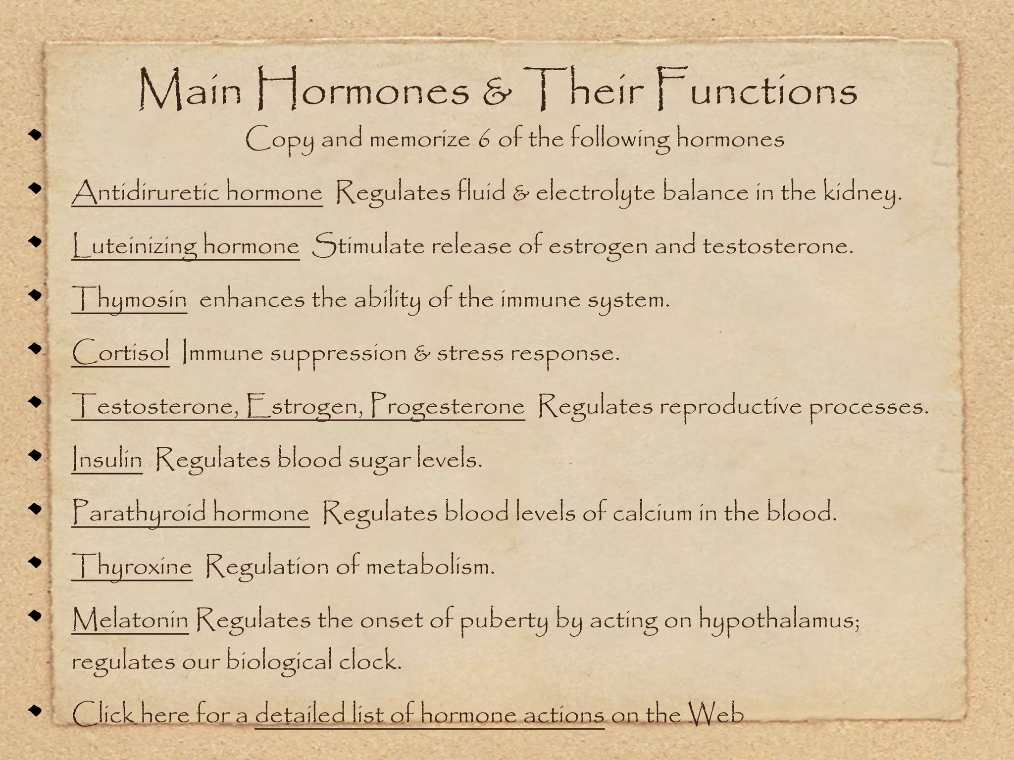 Main Hormones & Their Functions
                Copy and memorize 6 of the following hormones

Antidiruretic hormone Regulates fluid & electrolyte balance in the kidney.

Luteinizing hormone Stimulate release of estrogen and testosterone.

Thymosin enhances the ability of the immune system.

Cortisol Immune suppression & stress response.

Testosterone, Estrogen, Progesterone Regulates reproductive processes.

Insulin Regulates blood sugar levels.

Parathyroid hormone Regulates blood levels of calcium in the blood.

Thyroxine Regulation of metabolism.

Melatonin Regulates the onset of puberty by acting on hypothalamus;
regulates our biological clock.

Click here for a detailed list of hormone actions on the Web
 