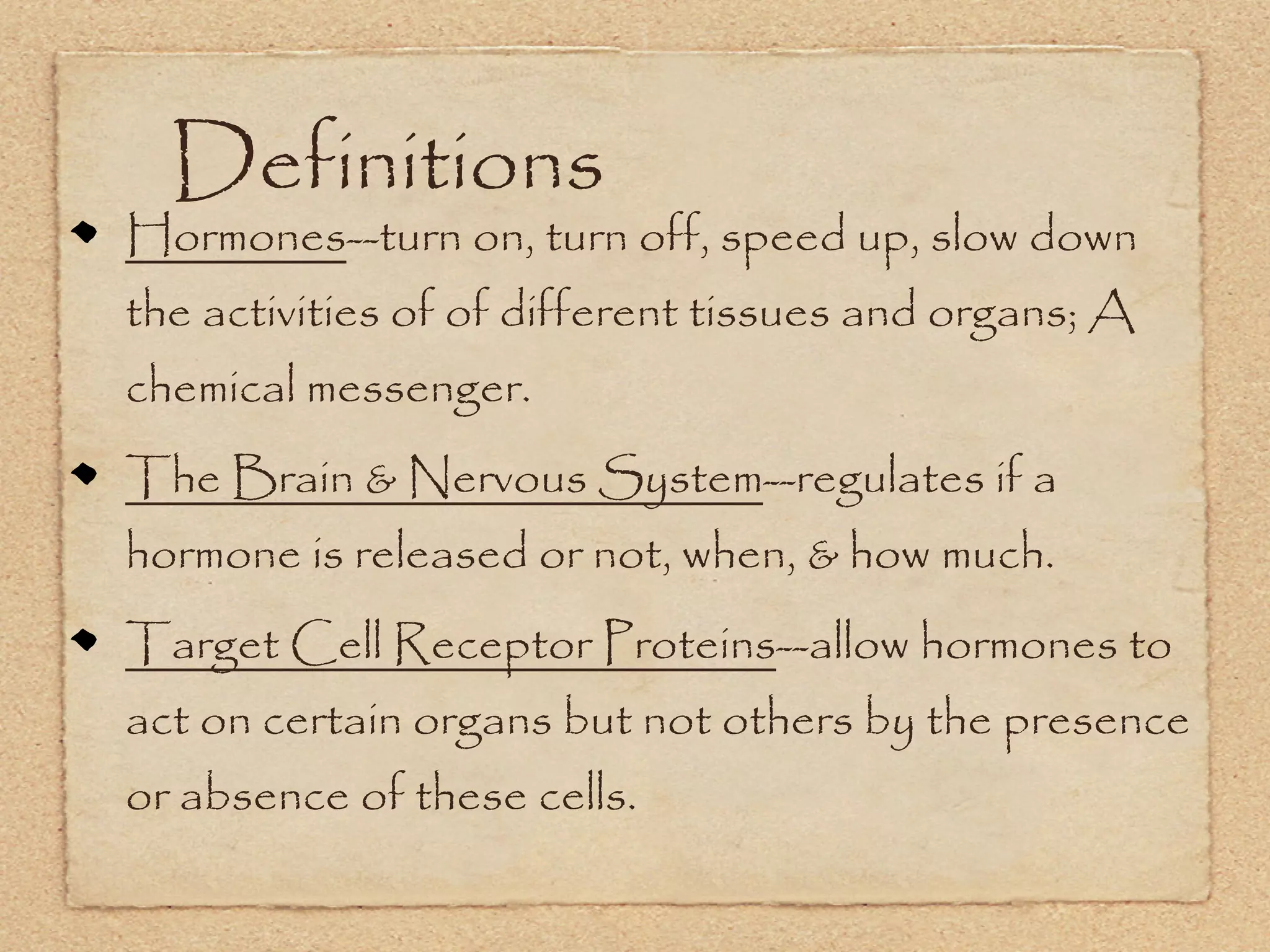 Definitions
Hormones--turn on, turn off, speed up, slow down
the activities of of different tissues and organs; A
chemical messenger.
The Brain & Nervous System--regulates if a
hormone is released or not, when, & how much.
Target Cell Receptor Proteins--allow hormones to
act on certain organs but not others by the presence
or absence of these cells.
 